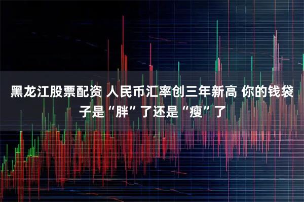 黑龙江股票配资 人民币汇率创三年新高 你的钱袋子是“胖”了还是“瘦”了