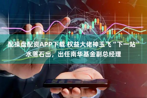 配操盘配资APP下载 权益大佬神玉飞“下一站”水落石出，出任南华基金副总经理